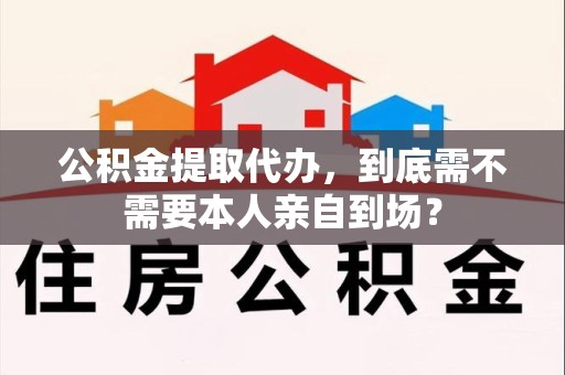 晋安公积金提取代办，到底需不需要本人亲自到场？