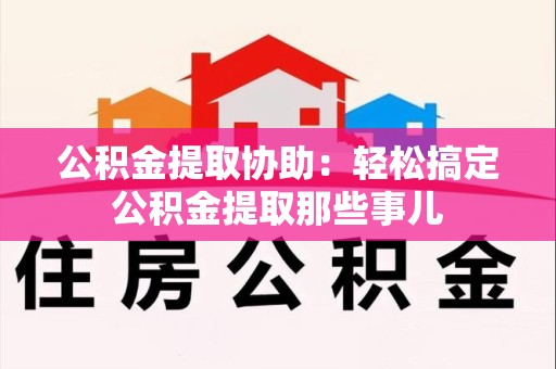 晋安公积金提取协助:轻松搞定公积金提取那些事儿 晋安公积金提取协助:轻松搞定公积金提取那些事儿