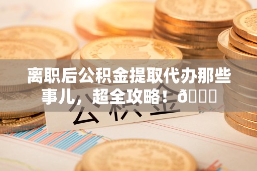 晋安离职后公积金提取代办那些事儿，超全攻略！😎