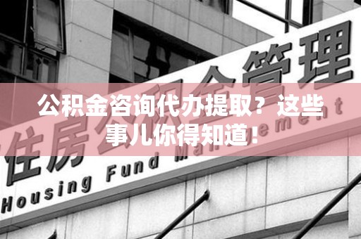 晋安公积金咨询代办提取？这些事儿你得知道！
