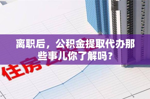 晋安离职后，公积金提取代办那些事儿你了解吗？