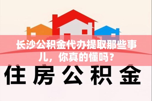 晋安长沙公积金代办提取那些事儿，你真的懂吗？