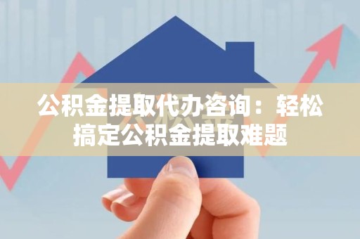 晋安公积金提取代办咨询：轻松搞定公积金提取难题