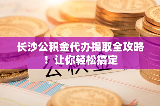 晋安长沙公积金代办提取全攻略！让你轻松搞定