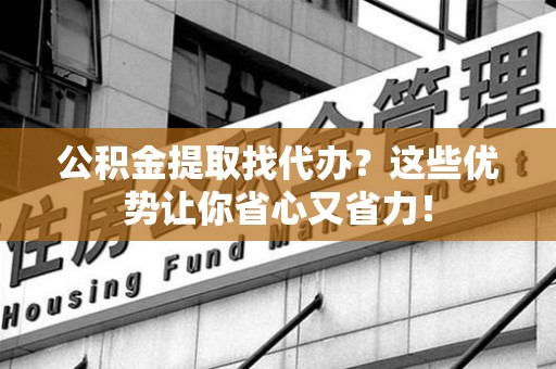 晋安公积金提取找代办？这些优势让你省心又省力！